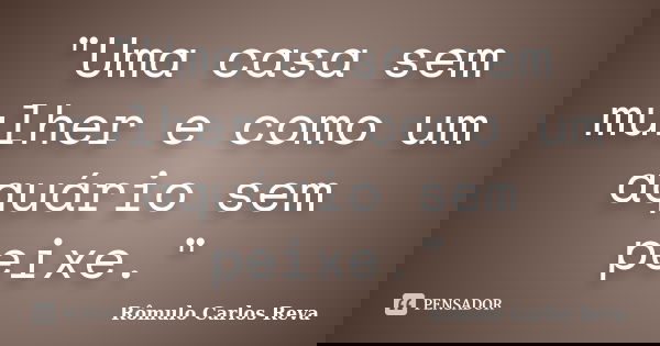 "Uma casa sem mulher e como um aquário sem peixe."... Frase de Rômulo Carlos Reva.