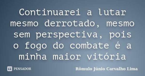 Continuarei a lutar mesmo derrotado, mesmo sem perspectiva, pois o fogo do combate é a minha maior vitória... Frase de Rômulo Júnio Carvalho Lima.