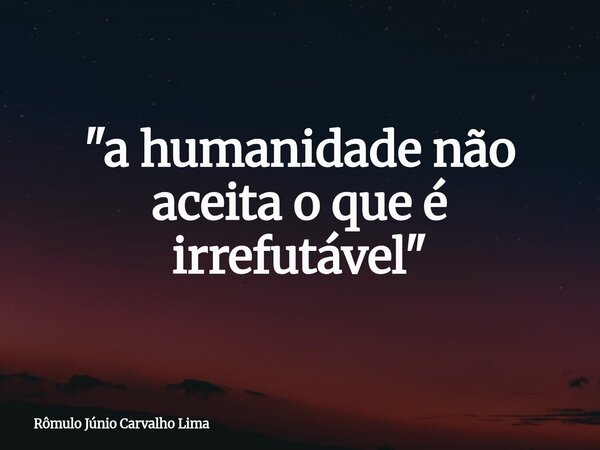 "a humanidade não aceita o que é irrefutável"... Frase de Rômulo Júnio Carvalho Lima.