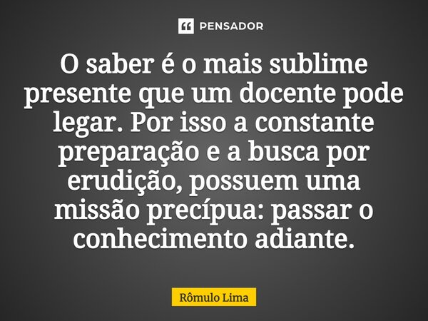 O saber é o mais ⁠sublime presente que um docente pode legar. Por isso a constante preparação e a busca por erudição, possuem uma missão precípua: passar o conh... Frase de Rômulo Lima.