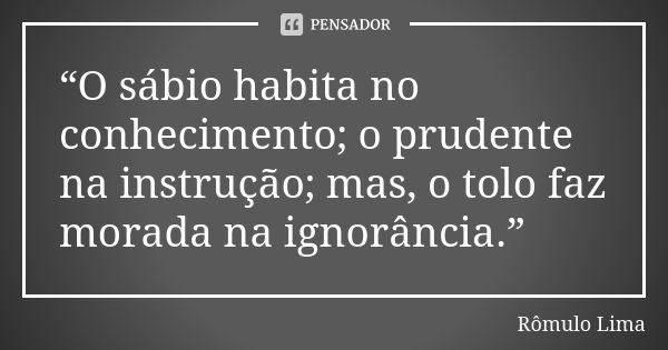 “O sábio habita no conhecimento; o prudente na instrução; mas, o tolo faz morada na ignorância.”... Frase de Rômulo Lima.