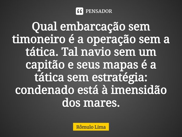 Qual embarcação sem timoneiro é a operação sem a tática. Tal navio sem um capitão e seus mapas é a tática sem estratégia: condenado está à imensidão dos mares.... Frase de Rômulo Lima.