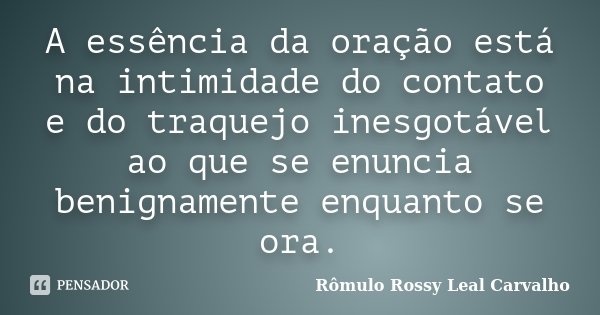 A essência da oração está na intimidade do contato e do traquejo inesgotável ao que se enuncia benignamente enquanto se ora.... Frase de Rômulo Rossy Leal Carvalho.