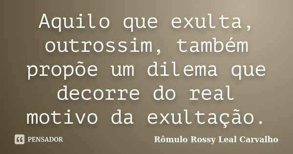 Aquilo que exulta, outrossim, também propõe um dilema que decorre do real motivo da exultação.... Frase de Rômulo Rossy Leal Carvalho.