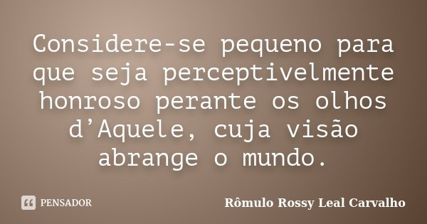 Considere-se pequeno para que seja perceptivelmente honroso perante os olhos d’Aquele, cuja visão abrange o mundo.... Frase de Rômulo Rossy Leal Carvalho.