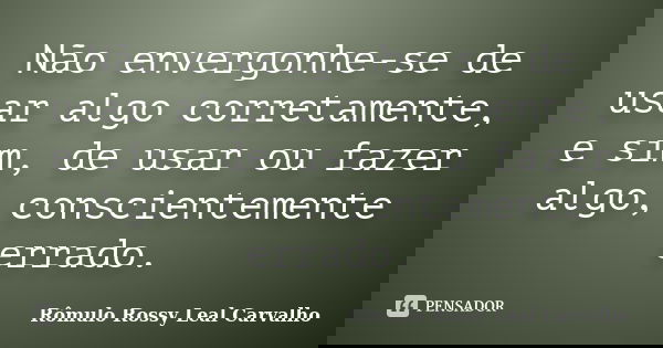 Não envergonhe-se de usar algo corretamente, e sim, de usar ou fazer algo, conscientemente errado.... Frase de Rômulo Rossy Leal Carvalho.