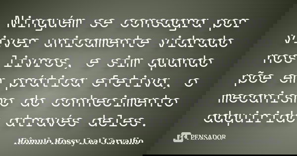 Ninguém se consagra por viver unicamente vidrado nos livros, e sim quando põe em prática efetiva, o mecanismo do conhecimento adquirido através deles.... Frase de Rômulo Rossy Leal Carvalho.