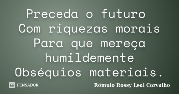 Preceda o futuro Com riquezas morais Para que mereça humildemente Obséquios materiais.... Frase de Rômulo Rossy Leal Carvalho.