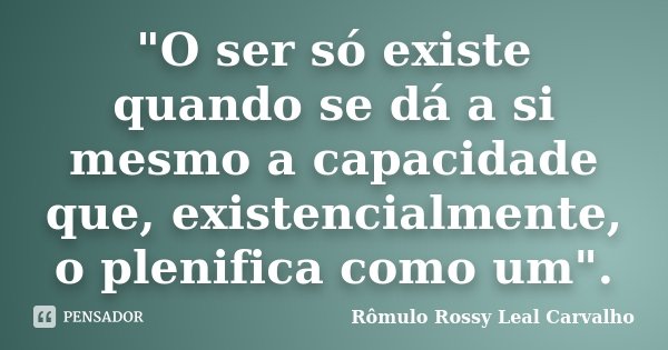 "O ser só existe quando se dá a si mesmo a capacidade que, existencialmente, o plenifica como um".... Frase de Rômulo Rossy Leal Carvalho.