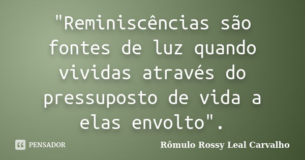 "Reminiscências são fontes de luz quando vividas através do pressuposto de vida a elas envolto".... Frase de Rômulo Rossy Leal Carvalho.