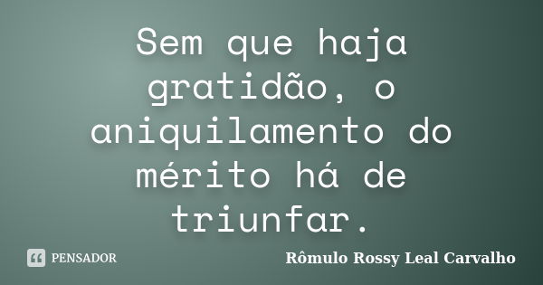 Sem que haja gratidão, o aniquilamento do mérito há de triunfar.... Frase de Rômulo Rossy Leal Carvalho.