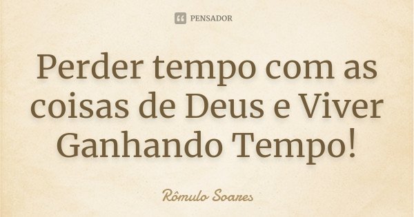 Perder tempo com as coisas de Deus e Viver Ganhando Tempo!... Frase de Rômulo Soares.