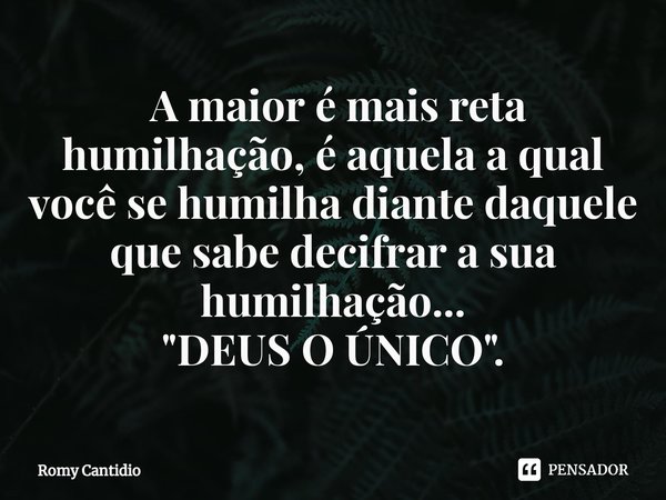 ⁠⁠ A maior é mais reta humilhação, é aquela a qual você se humilha diante daquele que sabe decifrar a sua humilhação...
"DEUS O ÚNICO".... Frase de Romy Cantidio.