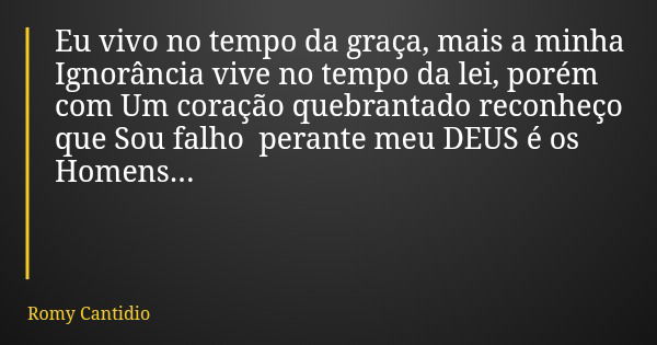 Eu vivo no tempo da graça, mais a minha Ignorância vive no tempo da lei, porém com Um coração quebrantado reconheço que Sou falho perante meu DEUS é os Homens..... Frase de Romy Cantidio.