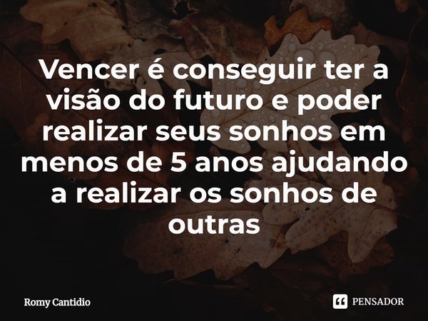 ⁠Vencer é conseguir ter a visão do futuro e poder realizar seus sonhos em menos de 5 anos ajudando a realizar os sonhos de outras... Frase de Romy Cantidio.