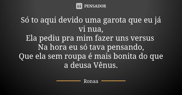 Só to aqui devido uma garota que eu já vi nua, Ela pediu pra mim fazer uns versus Na hora eu só tava pensando, Que ela sem roupa é mais bonita do que a deusa Vê... Frase de Ronaa.