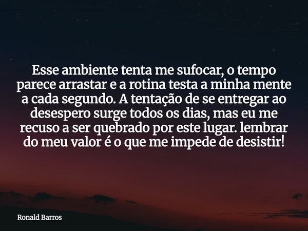 Esse ambiente tenta me sufocar, o tempo parece arrastar e a rotina testa a minha mente a cada segundo. A tentação de se entregar ao desespero surge todos os dia... Frase de Ronald Barros.