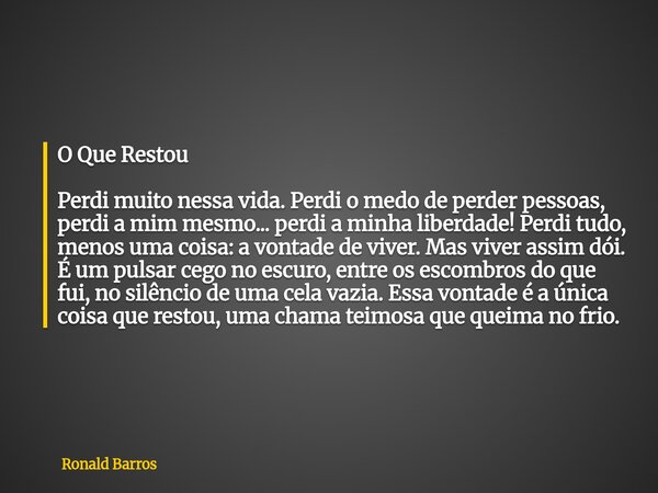 O Que Restou Perdi muito nessa vida. Perdi o medo de perder pessoas, perdi a mim mesmo... perdi a minha liberdade! Perdi tudo, menos uma coisa: a vontade de viv... Frase de Ronald Barros.