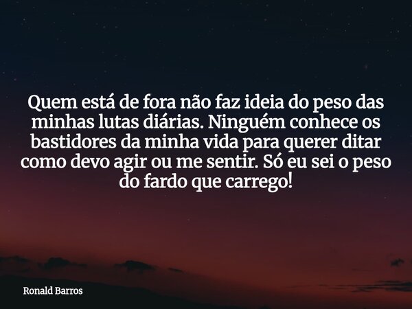 Quem está de fora não faz ideia do peso das minhas lutas diárias. Ninguém conhece os bastidores da minha vida para querer ditar como devo agir ou me sentir. Só ... Frase de Ronald Barros.