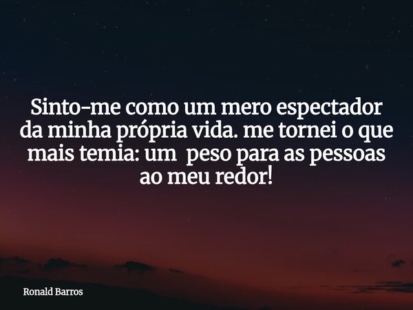 Sinto-me como um mero espectador da minha própria vida. me tornei o que mais temia: um peso para as pessoas ao meu redor!... Frase de Ronald Barros.