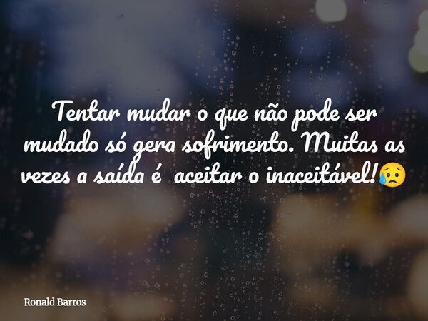 Tentar mudar o que não pode ser mudado só gera sofrimento. Muitas as vezes a saída é aceitar o inaceitável!😥... Frase de Ronald Barros.