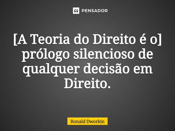 [A Teoria do Direito é o] prólogo silencioso de qualquer decisão em Direito.... Frase de Ronald Dworkin.