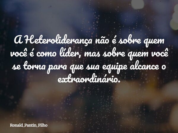 A Heteroliderança não é sobre quem você é como líder, mas sobre quem você se torna para que sua equipe alcance o extraordinário.... Frase de Ronald_Pantin_Filho.