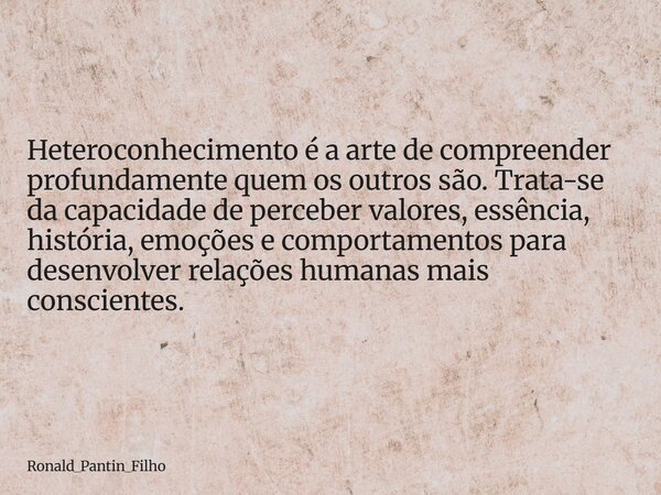 Heteroconhecimento é a arte de compreender profundamente quem os outros são. Trata-se da capacidade de perceber valores, essência, história, emoções e comportam... Frase de Ronald_Pantin_Filho.