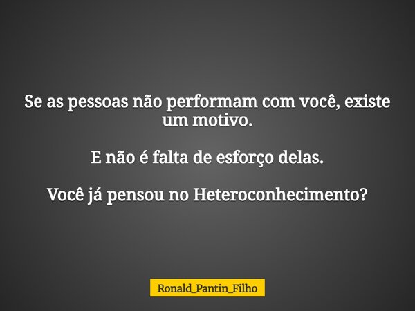 Se as pessoas não performam com você, existe um motivo. E não é falta de esforço delas. Você já pensou no Heteroconhecimento?... Frase de Ronald_Pantin_Filho.