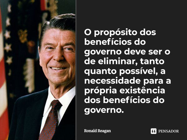 ⁠O propósito dos benefícios do governo deve ser o de eliminar, tanto quanto possível, a necessidade para a própria existência dos benefícios do governo.... Frase de Ronald Reagan.
