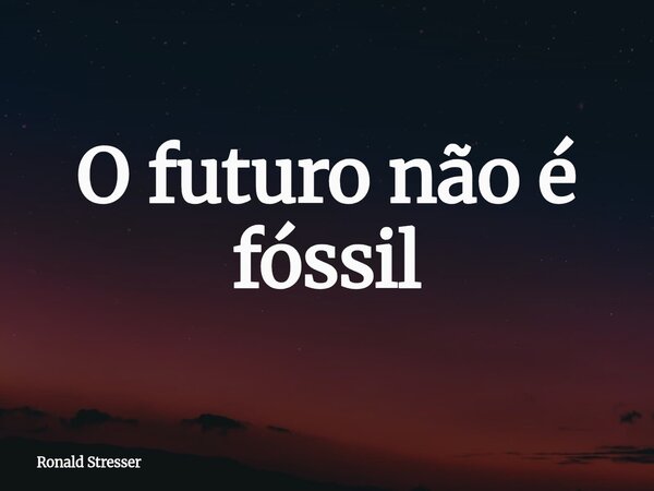 O futuro não é fóssil... Frase de Ronald Stresser.