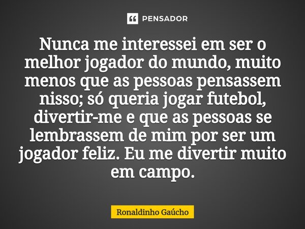 ⁠Nunca me interessei em ser o melhor jogador do mundo, muito menos que as pessoas pensassem nisso; só queria jogar futebol, divertir-me e que as pessoas se lemb... Frase de Ronaldinho Gaúcho.