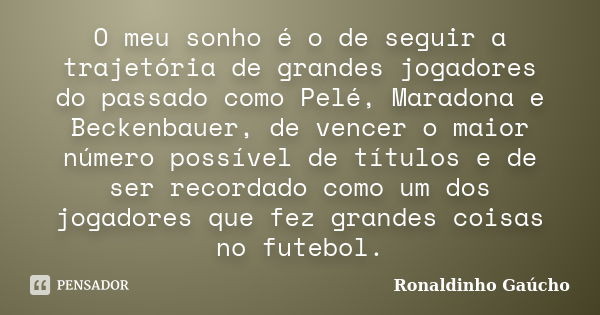 O meu sonho é o de seguir a trajetória de grandes jogadores do passado como Pelé, Maradona e Beckenbauer, de vencer o maior número possível de títulos e de ser ... Frase de Ronaldinho Gaúcho.