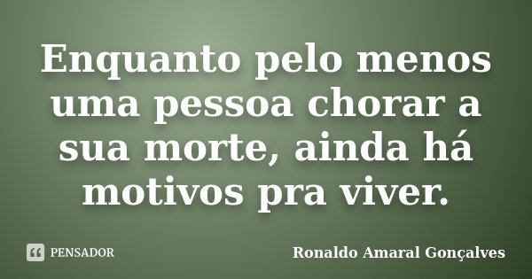 Enquanto pelo menos uma pessoa chorar a sua morte, ainda há motivos pra viver.... Frase de Ronaldo Amaral Gonçalves.