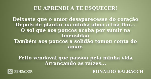 EU APRENDI A TE ESQUECER! Deixaste que o amor desaparecesse do coração Depois de plantar na minha alma a tua flor... O sol que aos poucos acaba por sumir na ime... Frase de Ronaldo Balbacch.