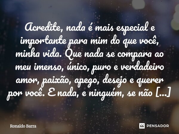 Acredite, nada é mais especial e importante para mim do que você, minha vida. Que nada se compara ao meu imenso, único, puro e verdadeiro amor, paixão, apego, ... Frase de Ronaldo barra.