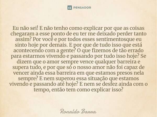 Eu não sei! E não tenho como explicar por que as coisas chegaram a esse ponto de eu ter me deixado perder tanto assim? Por você e por todos esses sentimentosqu... Frase de Ronaldo barra.