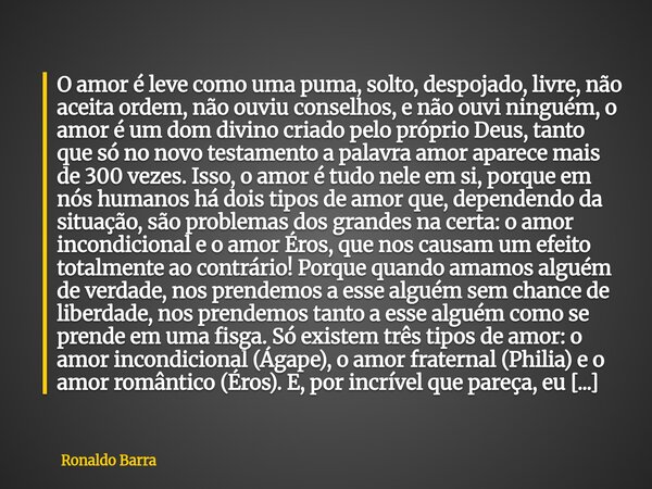 O amor é leve como uma puma, solto, despojado, livre, não aceita ordem, não ouviu conselhos, e não ouvi ninguém, o amor é um dom divino criado pelo próprio Deus... Frase de Ronaldo Barra.