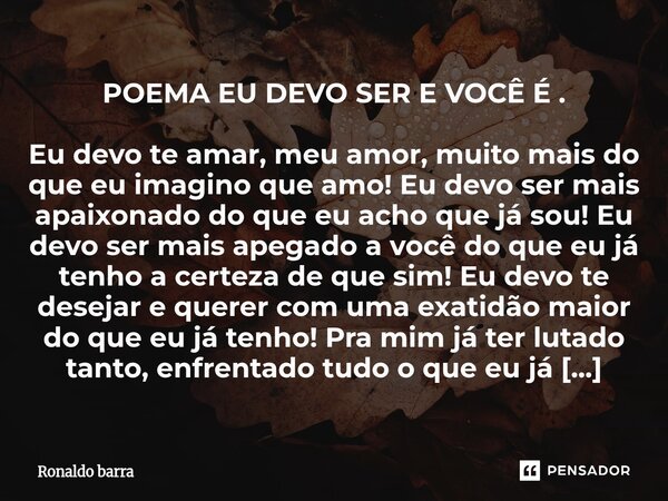POEMA EU DEVO SER E VOCÊ É . Eu devo te amar, meu amor, muito mais do que eu imagino que amo! Eu devo ser mais apaixonado do que eu acho que já sou! Eu devo se... Frase de Ronaldo barra.