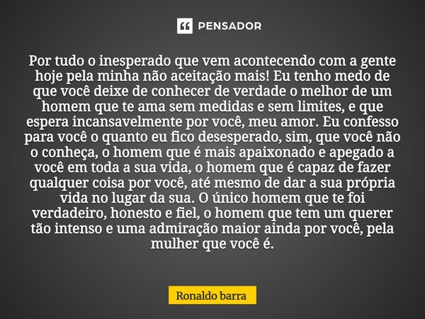 Por tudo o inesperado que vem acontecendo com a gente hoje pela minha não aceitação mais! Eu tenho medo de que você deixe de conhecer de verdade o melhor de um... Frase de Ronaldo barra.