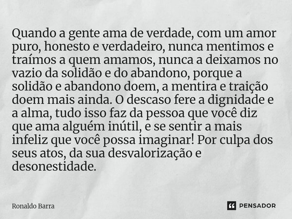Quando a gente ama de verdade, com um amor puro, honesto e verdadeiro, nunca mentimos e traímos a quem amamos, nunca a deixamos no vazio da solidão e do abando... Frase de Ronaldo barra.