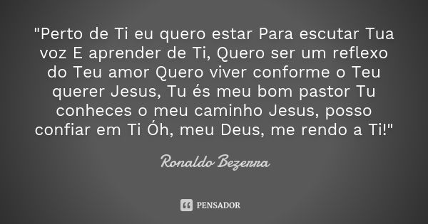 "Perto de Ti eu quero estar Para escutar Tua voz E aprender de Ti, Quero ser um reflexo do Teu amor Quero viver conforme o Teu querer Jesus, Tu és meu bom ... Frase de Ronaldo Bezerra.