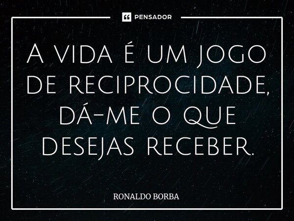 A vida é um jogo de reciprocidade, dá-me o que desejas receber.... Frase de Ronaldo Borba.