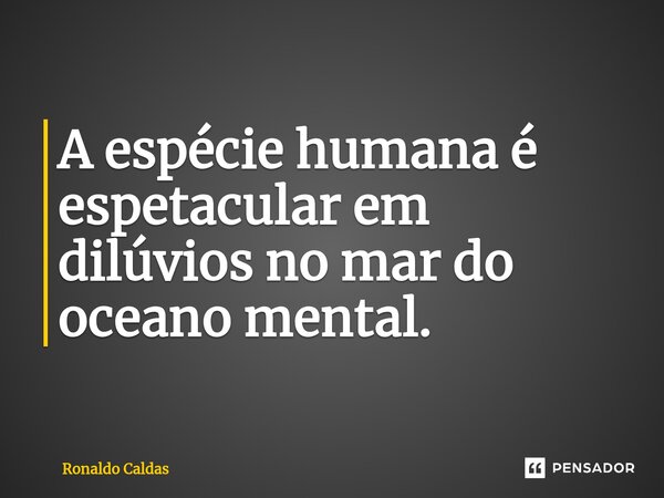⁠A espécie humana é espetacular em dilúvios no mar do oceano mental.... Frase de Ronaldo Caldas.