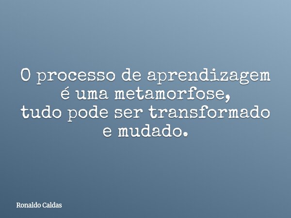 O processo de aprendizagem é uma metamorfose, tudo pode ser transformado e mudado.... Frase de Ronaldo Caldas.