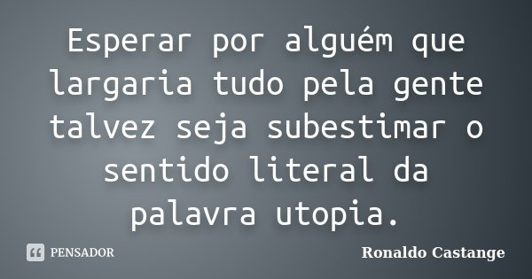 Esperar por alguém que largaria tudo pela gente talvez seja subestimar o sentido literal da palavra utopia.... Frase de Ronaldo Castange.