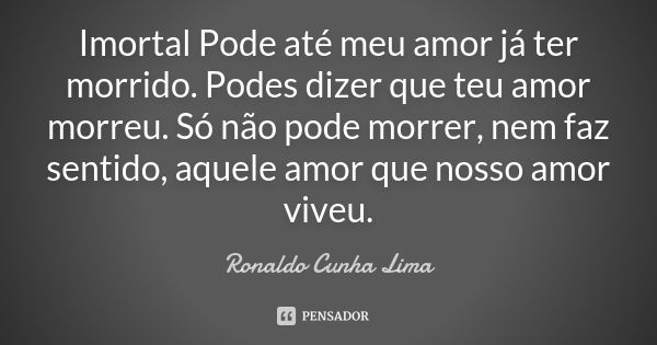 Imortal Pode até meu amor já ter morrido. Podes dizer que teu amor morreu. Só não pode morrer, nem faz sentido, aquele amor que nosso amor viveu.... Frase de Ronaldo Cunha Lima.