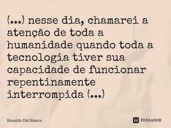 ⁠(...) nesse dia, chamarei a atenção de toda a humanidade quando toda a tecnologia tiver sua capacidade de funcionar repentinamente interrompida (...)... Frase de Ronaldo Dal Bianco.