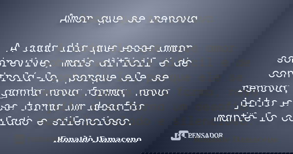 Amor que se renova A cada dia que esse amor sobrevive, mais difícil é de controlá-lo, porque ele se renova, ganha nova forma, novo jeito e se torna um desafio m... Frase de Ronaldo Damaceno.
