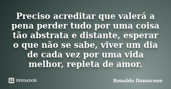 Preciso acreditar que valerá a pena perder tudo por uma coisa tão abstrata e distante, esperar o que não se sabe, viver um dia de cada vez por uma vida melhor, ... Frase de Ronaldo Damaceno.